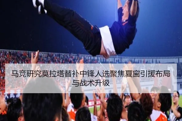 马竞研究莫拉塔替补中锋人选聚焦夏窗引援布局与战术升级