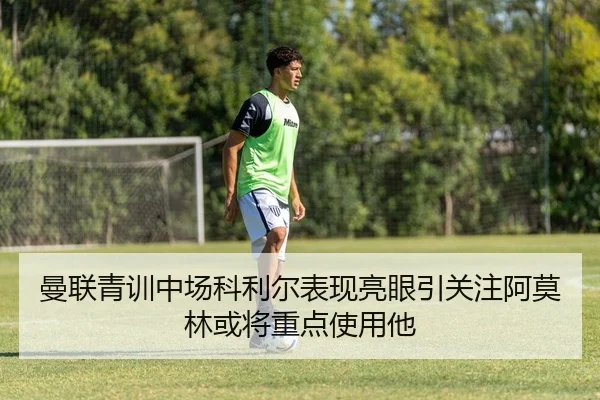 曼联青训中场科利尔表现亮眼引关注阿莫林或将重点使用他