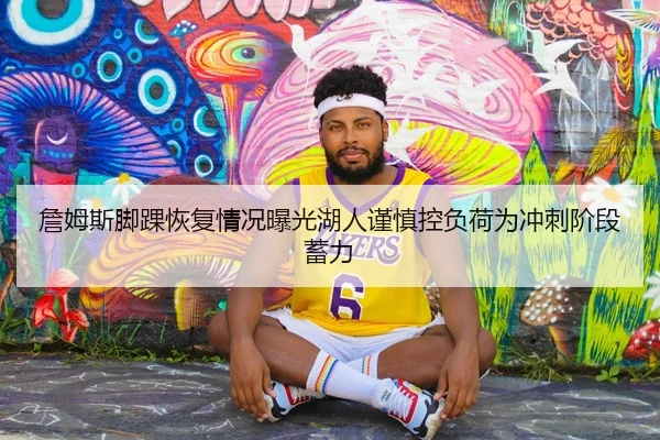 詹姆斯脚踝恢复情况曝光湖人谨慎控负荷为冲刺阶段蓄力