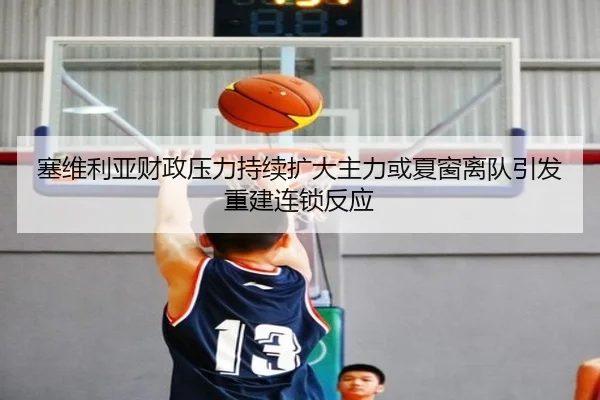塞维利亚财政压力持续扩大主力或夏窗离队引发重建连锁反应