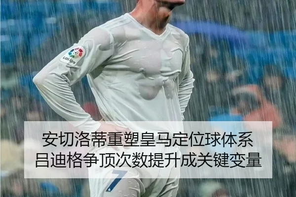 安切洛蒂重塑皇马定位球体系 吕迪格争顶次数提升成关键变量